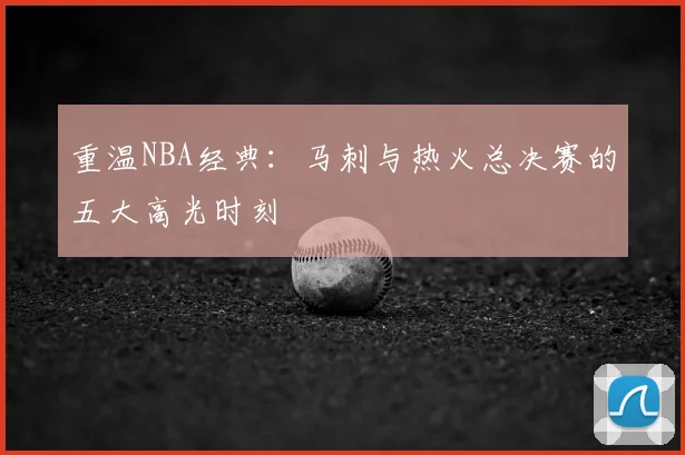 重温NBA经典：马刺与热火总决赛的五大高光时刻