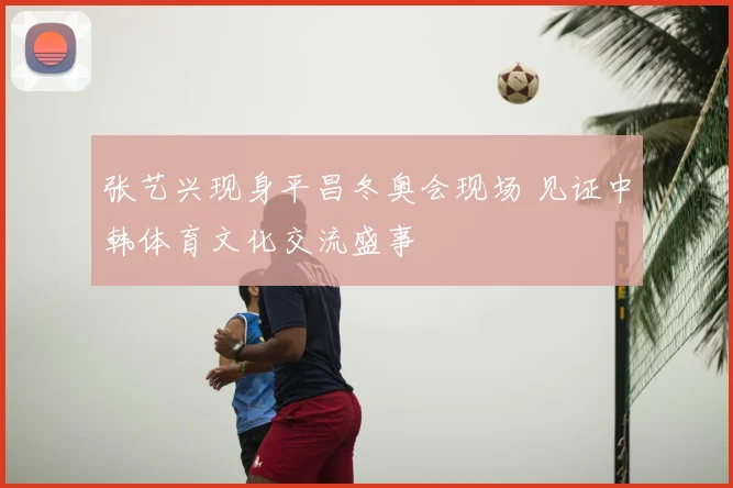 张艺兴现身平昌冬奥会现场 见证中韩体育文化交流盛事
