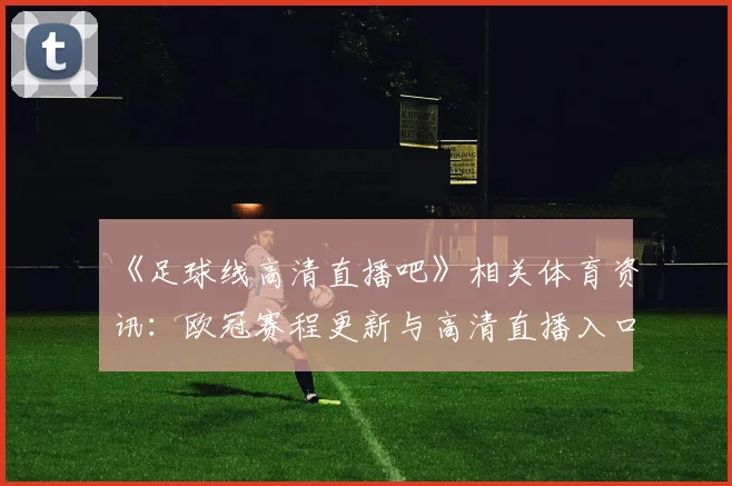 《足球线高清直播吧》相关体育资讯：欧冠赛程更新与高清直播入口说明