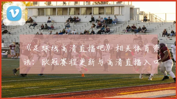 《足球线高清直播吧》相关体育资讯：欧冠赛程更新与高清直播入口说明