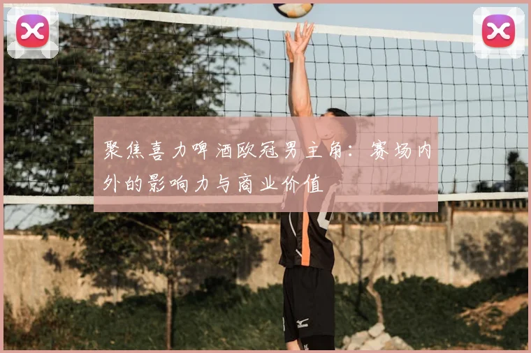 聚焦喜力啤酒欧冠男主角：赛场内外的影响力与商业价值