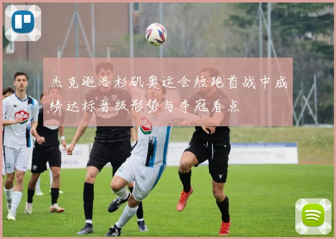 杰克逊洛杉矶奥运会短跑首战中成绩达标晋级形势与夺冠看点