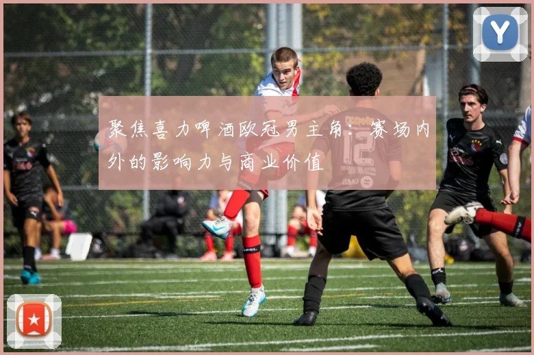 聚焦喜力啤酒欧冠男主角：赛场内外的影响力与商业价值