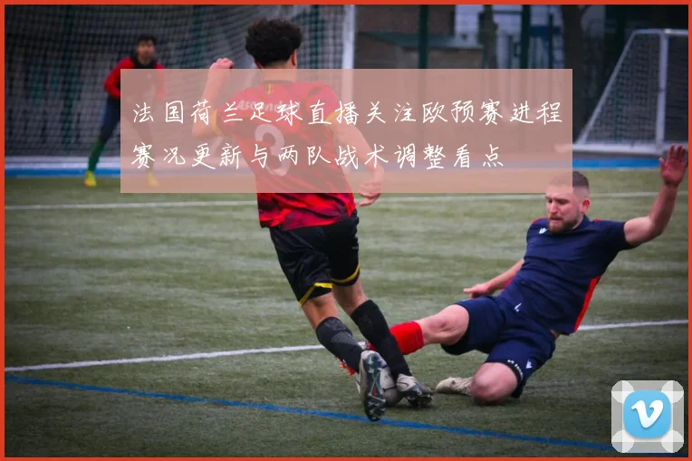 法国荷兰足球直播关注欧预赛进程赛况更新与两队战术调整看点